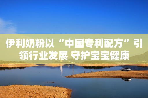 伊利奶粉以“中国专利配方”引领行业发展 守护宝宝健康