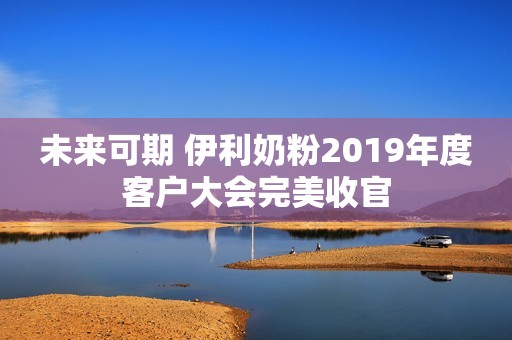 未来可期 伊利奶粉2019年度客户大会完美收官