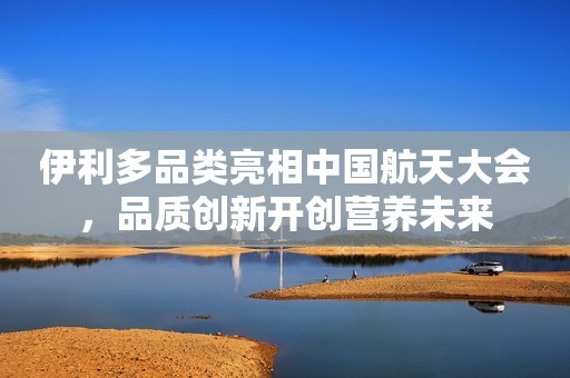 伊利多品类亮相中国航天大会，品质创新开创营养未来