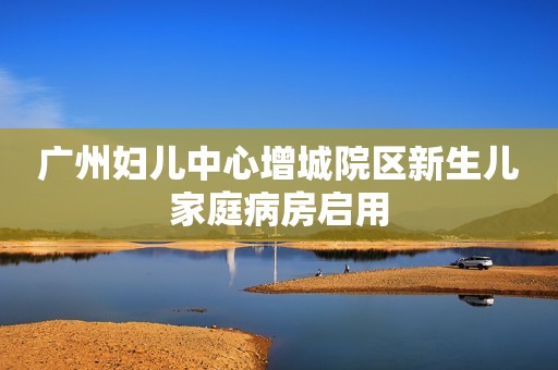 广州妇儿中心增城院区新生儿家庭病房启用