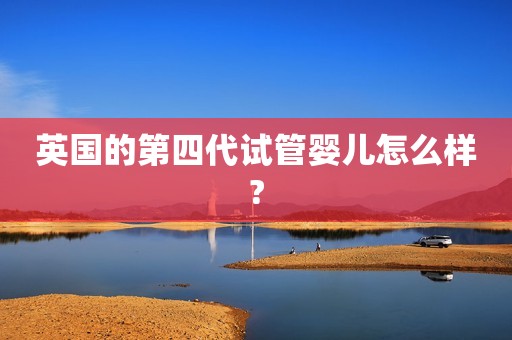 英国的第四代试管婴儿怎么样?