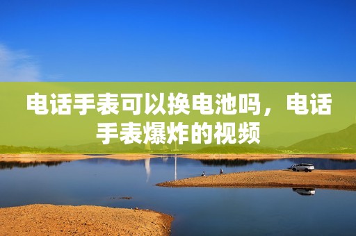 电话手表可以换电池吗，电话手表爆炸的视频