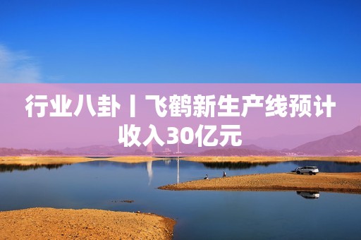 行业八卦丨飞鹤新生产线预计收入30亿元