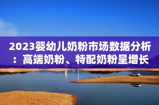 2023婴幼儿奶粉市场数据分析：高端奶粉、特配奶粉呈增长态势