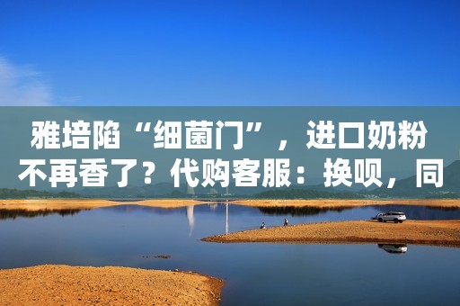 雅培陷“细菌门”，进口奶粉不再香了？代购客服：换呗，同类产品很多