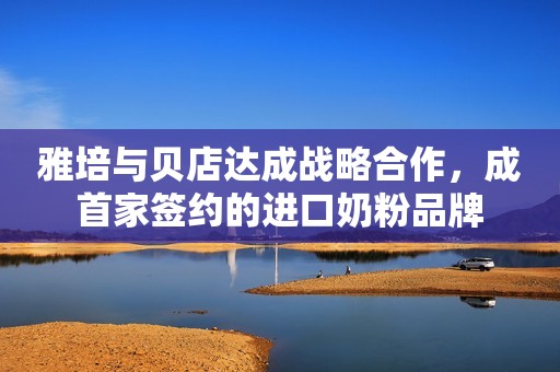 雅培与贝店达成战略合作，成首家签约的进口奶粉品牌