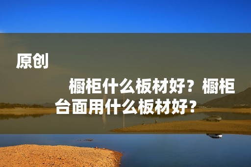 原创
            橱柜什么板材好？橱柜台面用什么板材好？