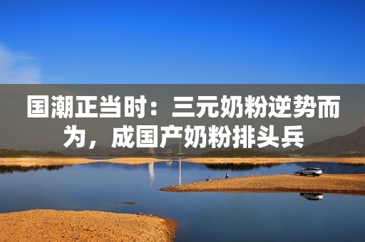 国潮正当时：三元奶粉逆势而为，成国产奶粉排头兵