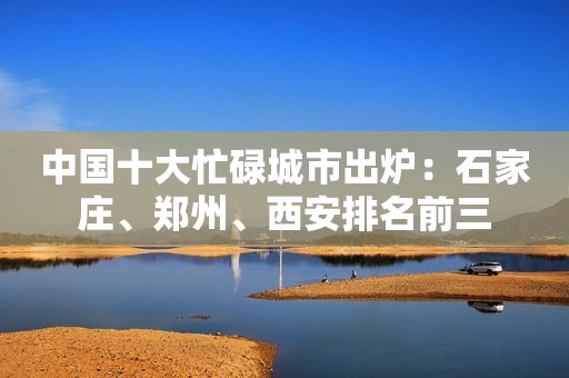 中国十大忙碌城市出炉：石家庄、郑州、西安排名前三