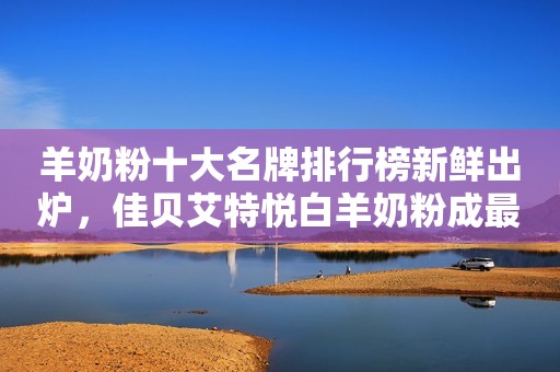 羊奶粉十大名牌排行榜新鲜出炉，佳贝艾特悦白羊奶粉成最大赢家