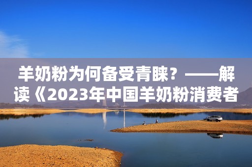 羊奶粉为何备受青睐？——解读《2023年中国羊奶粉消费者研究报告》