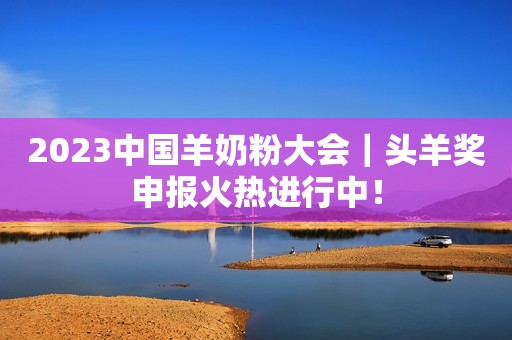 2023中国羊奶粉大会｜头羊奖申报火热进行中！