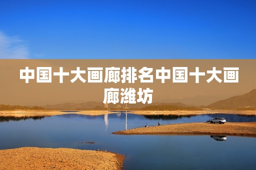 中国十大画廊排名中国十大画廊潍坊