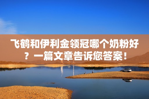 飞鹤和伊利金领冠哪个奶粉好？一篇文章告诉您答案！