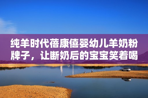 纯羊时代蓓康僖婴幼儿羊奶粉牌子，让断奶后的宝宝笑着喝！