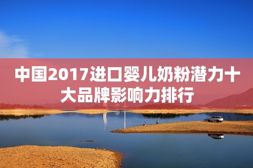 中国2017进口婴儿奶粉潜力十大品牌影响力排行