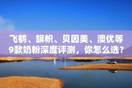 飞鹤、旗帜、贝因美、澳优等9款奶粉深度评测，你怎么选？