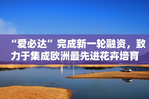“爱必达”完成新一轮融资，致力于集成欧洲最先进花卉培育工艺