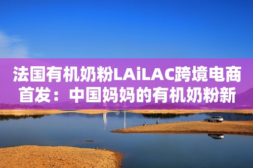 法国有机奶粉LAiLAC跨境电商首发：中国妈妈的有机奶粉新选择