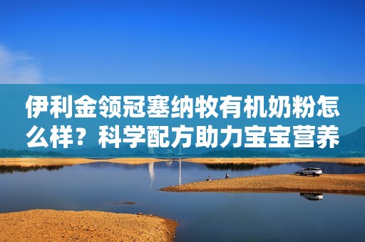 伊利金领冠塞纳牧有机奶粉怎么样？科学配方助力宝宝营养好吸收