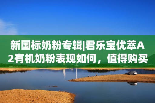 新国标奶粉专辑|君乐宝优萃A2有机奶粉表现如何，值得购买吗？