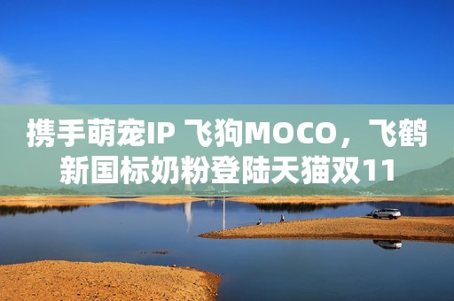 携手萌宠IP 飞狗MOCO，飞鹤新国标奶粉登陆天猫双11