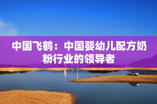 中国飞鹤：中国婴幼儿配方奶粉行业的领导者