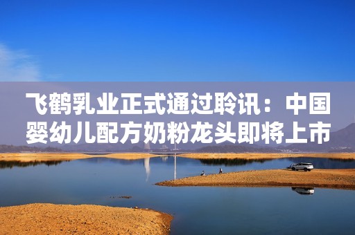 飞鹤乳业正式通过聆讯：中国婴幼儿配方奶粉龙头即将上市