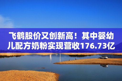 飞鹤股价又创新高！其中婴幼儿配方奶粉实现营收176.73亿