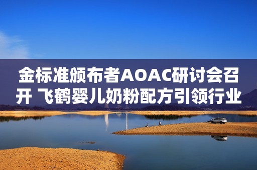 金标准颁布者AOAC研讨会召开 飞鹤婴儿奶粉配方引领行业发展