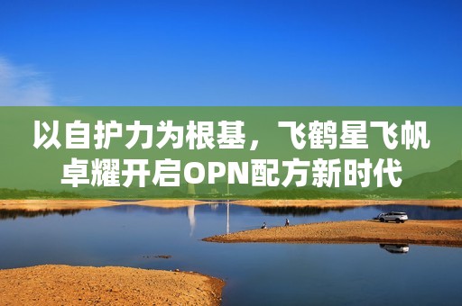 以自护力为根基，飞鹤星飞帆卓耀开启OPN配方新时代