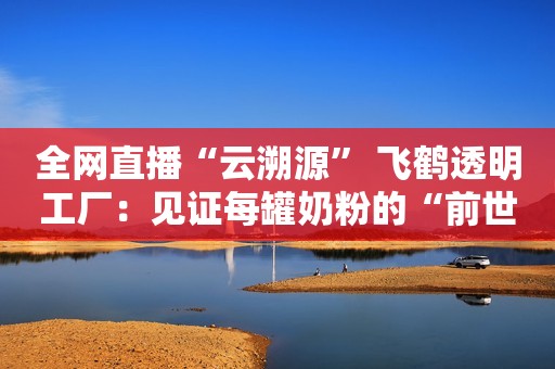 全网直播“云溯源” 飞鹤透明工厂：见证每罐奶粉的“前世今生”