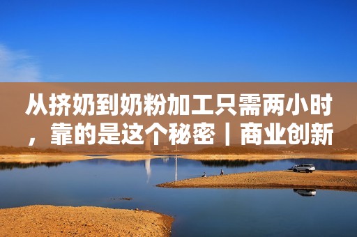 从挤奶到奶粉加工只需两小时，靠的是这个秘密｜商业创新现场