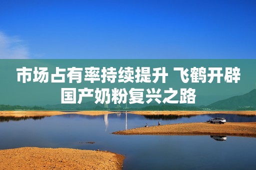 市场占有率持续提升 飞鹤开辟国产奶粉复兴之路