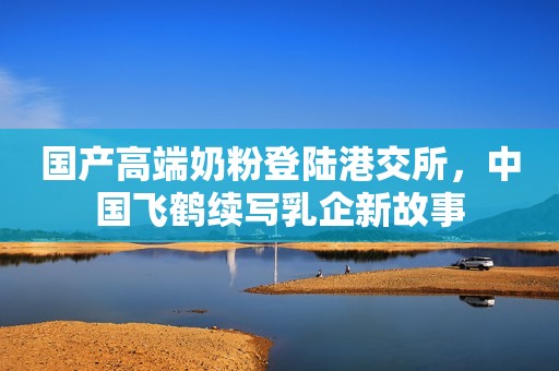 国产高端奶粉登陆港交所，中国飞鹤续写乳企新故事