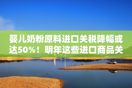 婴儿奶粉原料进口关税降幅或达50%！明年这些进口商品关税有调整：第二批抗癌药和罕见病药品原料等零关税