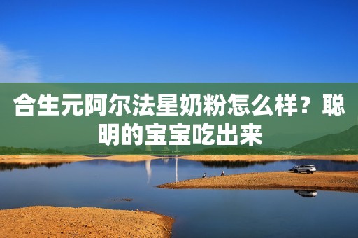 合生元阿尔法星奶粉怎么样？聪明的宝宝吃出来