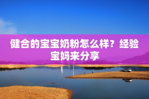 健合的宝宝奶粉怎么样？经验宝妈来分享