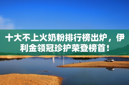 十大不上火奶粉排行榜出炉，伊利金领冠珍护荣登榜首！