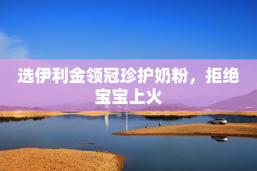 选伊利金领冠珍护奶粉，拒绝宝宝上火