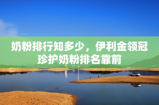 奶粉排行知多少，伊利金领冠珍护奶粉排名靠前