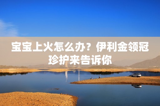 宝宝上火怎么办？伊利金领冠珍护来告诉你