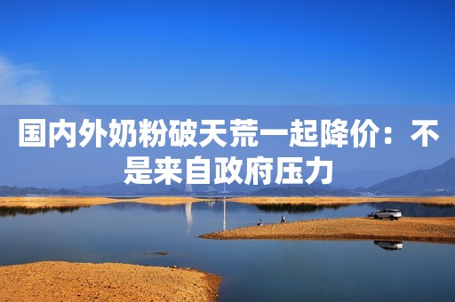 国内外奶粉破天荒一起降价：不是来自政府压力