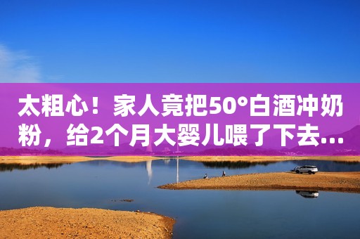 太粗心！家人竟把50°白酒冲奶粉，给2个月大婴儿喂了下去…