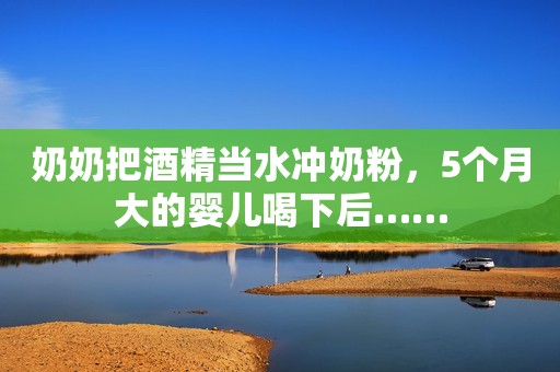 奶奶把酒精当水冲奶粉，5个月大的婴儿喝下后……