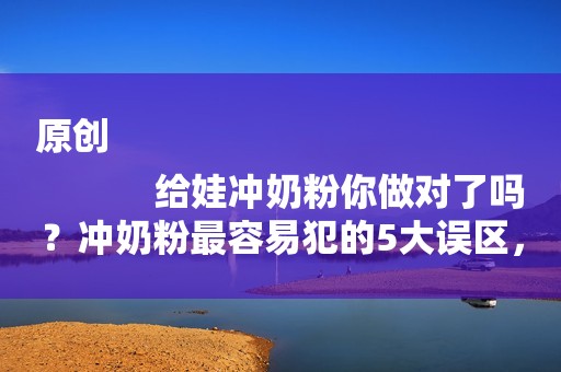 原创
            给娃冲奶粉你做对了吗？冲奶粉最容易犯的5大误区，第一个你就中