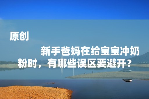 原创
            新手爸妈在给宝宝冲奶粉时，有哪些误区要避开？