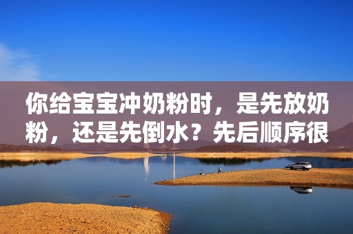 你给宝宝冲奶粉时，是先放奶粉，还是先倒水？先后顺序很关键