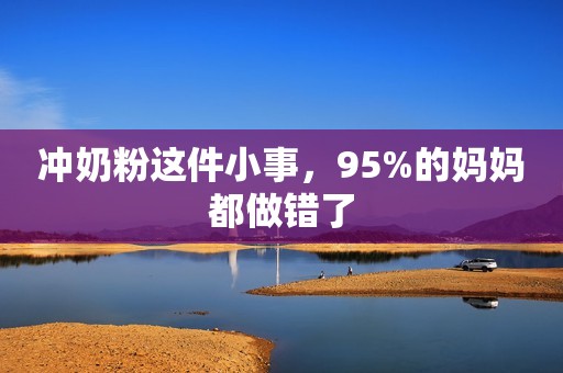冲奶粉这件小事，95%的妈妈都做错了