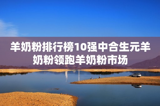 羊奶粉排行榜10强中合生元羊奶粉领跑羊奶粉市场
